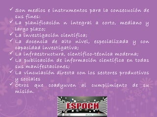  Son medios e instrumentos para la consecución de
sus fines:
 La planificación n integral a corto, mediano y
largo plazo;
 La investigación científica;
 La docencia de alto nivel, especializada y con
capacidad investigativa;
 La infraestructura, científico-técnica moderna;
 La publicación de información científica en todas
sus manifestaciones;
 La vinculación directa con los sectores productivos
y sociales
 Otros que coadyuven al cumplimiento de su
misión.
 