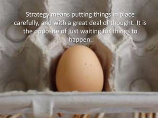 Strategy means putting things in place carefully, and with a great deal of thought. It is the opposite of just waiting for things to happen.