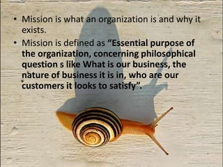 Mission is what an organization is and why it exists.Mission is defined as “Essential purpose of the organization, concerning philosophical question s like What is our business, the nature of business it is in, who are our customers it looks to satisfy”.  