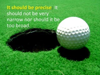 It should be precise: It should not be very narrow nor should it be too broad.