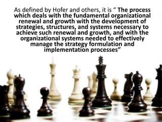 As defined by Hofer and others, it is “ The process which deals with the fundamental organizational renewal and growth with the development of strategies, structures, and systems necessary to achieve such renewal and growth, and with the organizational systems needed to effectively manage the strategy formulation and implementation processes”