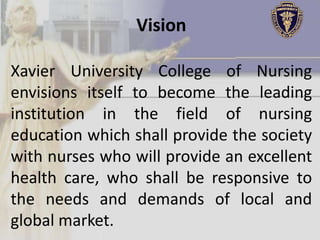 Vision

Xavier University College of Nursing
envisions itself to become the leading
institution in the field of nursing
education which shall provide the society
with nurses who will provide an excellent
health care, who shall be responsive to
the needs and demands of local and
global market.
 