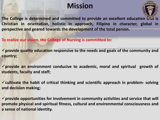 Mission
The College is determined and committed to provide an excellent education that is
Christian in orientation, holistic in approach, Filipino in character, global in
perspective and geared towards the development of the total person.

To realize our vision, the College of Nursing is committed to:

provide quality education responsive to the needs and goals of the community and
country;

provide an environment conducive to academic, moral and spiritual growth of
students, faculty and staff;

cultivate the habit of critical thinking and scientific approach in problem- solving
and decision making;

provide opportunities for involvement in community activities and service that will
promote physical and spiritual fitness, cultural and environmental consciousness and
a sense of national identity.
 