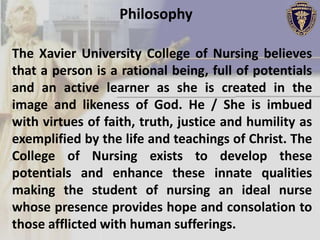 Philosophy

The Xavier University College of Nursing believes
that a person is a rational being, full of potentials
and an active learner as she is created in the
image and likeness of God. He / She is imbued
with virtues of faith, truth, justice and humility as
exemplified by the life and teachings of Christ. The
College of Nursing exists to develop these
potentials and enhance these innate qualities
making the student of nursing an ideal nurse
whose presence provides hope and consolation to
those afflicted with human sufferings.
 