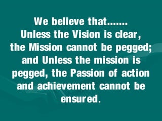We believe that.......
  Unless the Vision is clear,
the Mission cannot be pegged;
  and Unless the mission is
pegged, the Passion of action
 and achievement cannot be
           ensured.
 