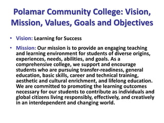 Polamar Community College: Vision,
Mission, Values, Goals and Objectives
• Vision: Learning for Success
• Mission: Our mission is to provide an engaging teaching
and learning environment for students of diverse origins,
experiences, needs, abilities, and goals. As a
comprehensive college, we support and encourage
students who are pursuing transfer-readiness, general
education, basic skills, career and technical training,
aesthetic and cultural enrichment, and lifelong education.
We are committed to promoting the learning outcomes
necessary for our students to contribute as individuals and
global citizens living responsibly, effectively, and creatively
in an interdependent and changing world.
 