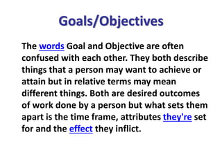 Goals/Objectives
The words Goal and Objective are often
confused with each other. They both describe
things that a person may want to achieve or
attain but in relative terms may mean
different things. Both are desired outcomes
of work done by a person but what sets them
apart is the time frame, attributes they're set
for and the effect they inflict.
 