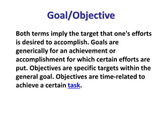 Goal/Objective
Both terms imply the target that one's efforts
is desired to accomplish. Goals are
generically for an achievement or
accomplishment for which certain efforts are
put. Objectives are specific targets within the
general goal. Objectives are time-related to
achieve a certain task.
 