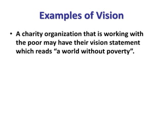 Examples of Vision
• A charity organization that is working with
the poor may have their vision statement
which reads “a world without poverty”.
 