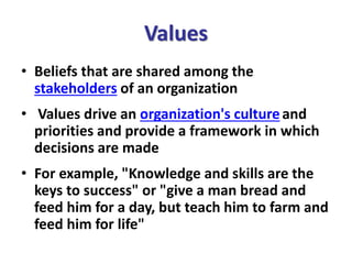 Values
• Beliefs that are shared among the
stakeholders of an organization
• Values drive an organization's cultureand
priorities and provide a framework in which
decisions are made
• For example, "Knowledge and skills are the
keys to success" or "give a man bread and
feed him for a day, but teach him to farm and
feed him for life"
 