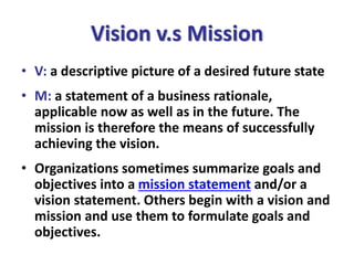 Vision v.s Mission
• V: a descriptive picture of a desired future state
• M: a statement of a business rationale,
applicable now as well as in the future. The
mission is therefore the means of successfully
achieving the vision.
• Organizations sometimes summarize goals and
objectives into a mission statement and/or a
vision statement. Others begin with a vision and
mission and use them to formulate goals and
objectives.
 