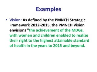 Examples
• Vision: As defined by the PMNCH Strategic
Framework 2012-2015, the PMNCH Vision
envisions "the achievement of the MDGs,
with women and children enabled to realize
their right to the highest attainable standard
of health in the years to 2015 and beyond.
 