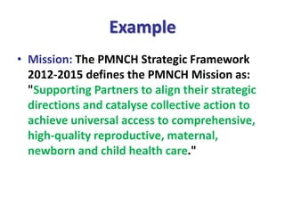 Example
• Mission: The PMNCH Strategic Framework
2012-2015 defines the PMNCH Mission as:
"Supporting Partners to align their strategic
directions and catalyse collective action to
achieve universal access to comprehensive,
high-quality reproductive, maternal,
newborn and child health care."
 