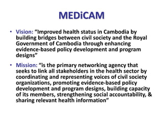 MEDiCAM
• Vision: “Improved health status in Cambodia by
building bridges between civil society and the Royal
Government of Cambodia through enhancing
evidence-based policy development and program
designs”
• Mission: “is the primary networking agency that
seeks to link all stakeholders in the health sector by
coordinating and representing voices of civil society
organizations, promoting evidence-based policy
development and program designs, building capacity
of its members, strengthening social accountability, &
sharing relevant health information”
 