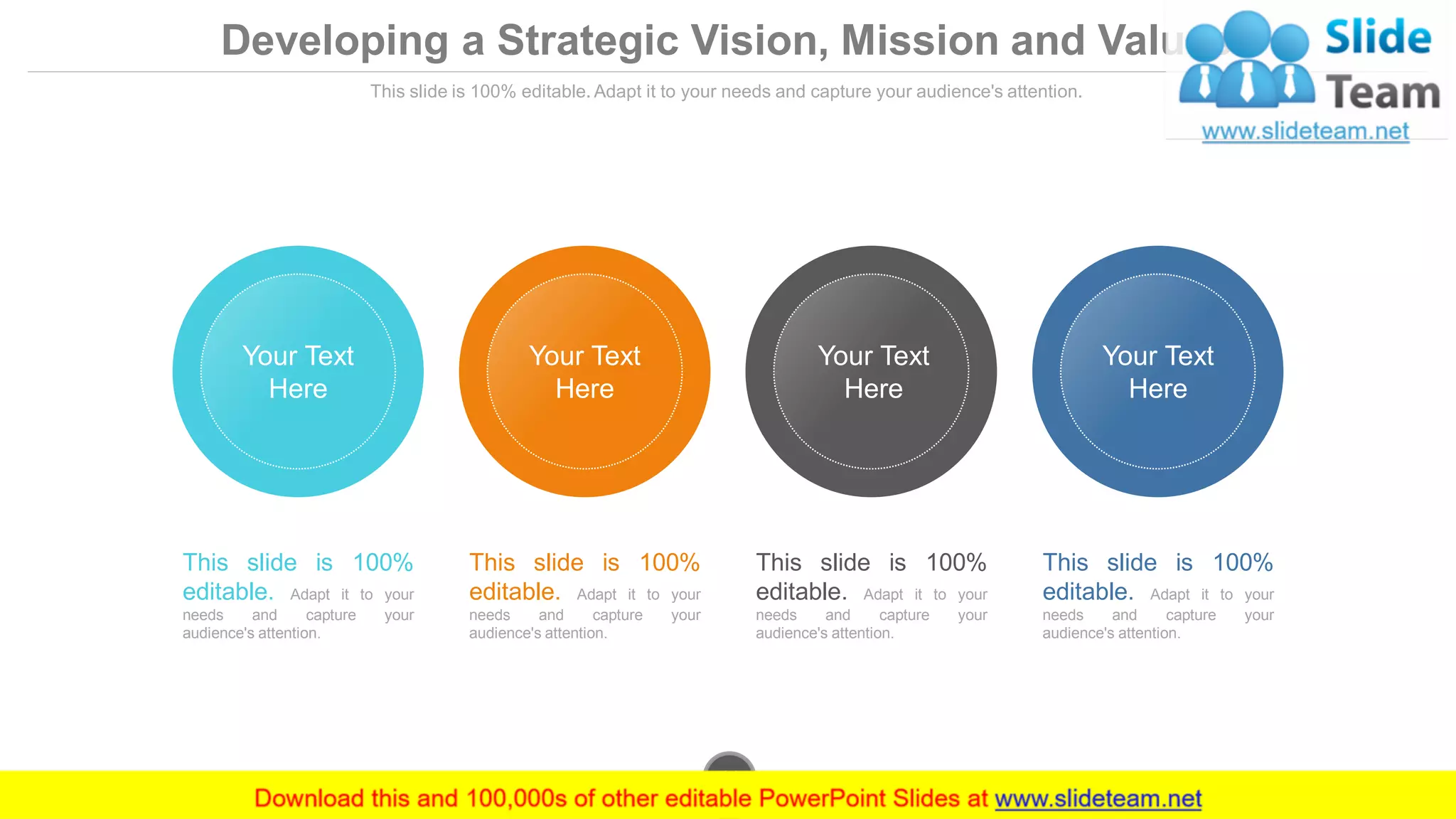 Developing a Strategic Vision, Mission and Values
This slide is 100% editable. Adapt it to your needs and capture your audience's attention.
This slide is 100%
editable. Adapt it to your
needs and capture your
audience's attention.
This slide is 100%
editable. Adapt it to your
needs and capture your
audience's attention.
This slide is 100%
editable. Adapt it to your
needs and capture your
audience's attention.
This slide is 100%
editable. Adapt it to your
needs and capture your
audience's attention.
Your Text
Here
Your Text
Here
Your Text
Here
Your Text
Here
www.company.com11
 