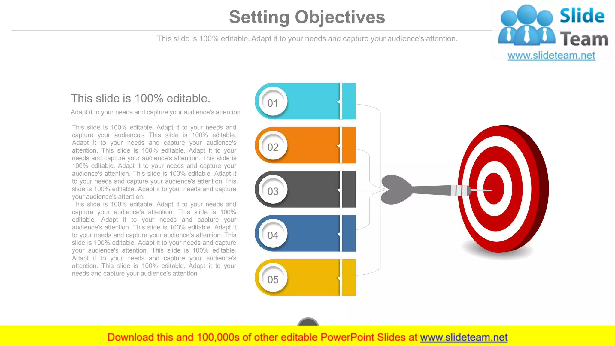 Setting Objectives
This slide is 100% editable. Adapt it to your needs and capture your audience's attention.
This slide is 100% editable. Adapt it to your needs and
capture your audience's This slide is 100% editable.
Adapt it to your needs and capture your audience's
attention. This slide is 100% editable. Adapt it to your
needs and capture your audience's attention. This slide is
100% editable. Adapt it to your needs and capture your
audience's attention. This slide is 100% editable. Adapt it
to your needs and capture your audience's attention This
slide is 100% editable. Adapt it to your needs and capture
your audience's attention.
This slide is 100% editable. Adapt it to your needs and
capture your audience's attention. This slide is 100%
editable. Adapt it to your needs and capture your
audience's attention. This slide is 100% editable. Adapt it
to your needs and capture your audience's attention. This
slide is 100% editable. Adapt it to your needs and capture
your audience's attention. This slide is 100% editable.
Adapt it to your needs and capture your audience's
attention. This slide is 100% editable. Adapt it to your
needs and capture your audience's attention.
Adapt it to your needs and capture your audience's attention.
This slide is 100% editable. 01
02
03
04
05
www.company.com12
 