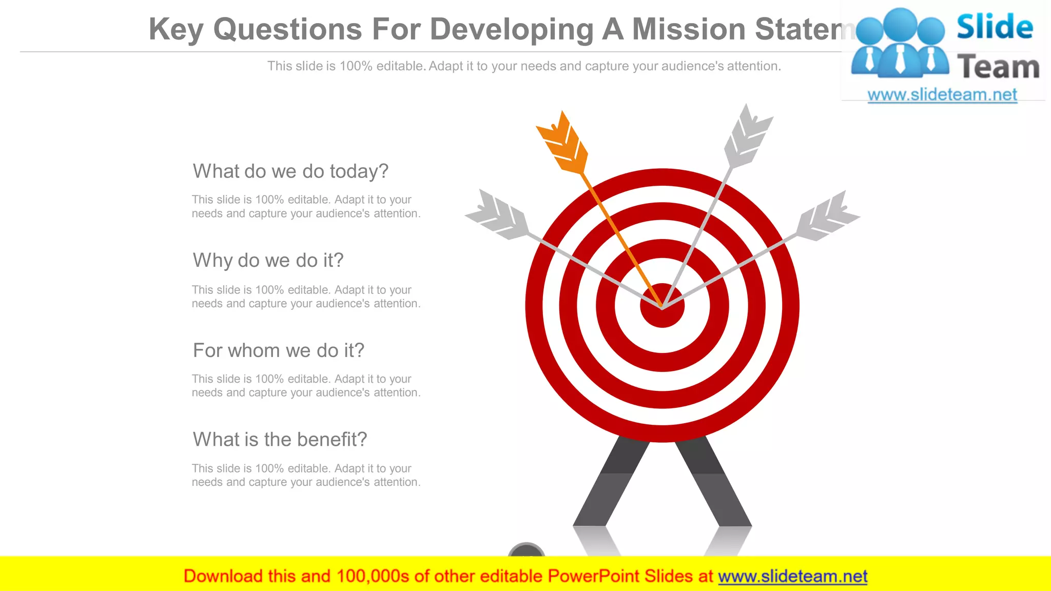 What do we do today?
This slide is 100% editable. Adapt it to your
needs and capture your audience's attention.
Why do we do it?
This slide is 100% editable. Adapt it to your
needs and capture your audience's attention.
For whom we do it?
This slide is 100% editable. Adapt it to your
needs and capture your audience's attention.
What is the benefit?
This slide is 100% editable. Adapt it to your
needs and capture your audience's attention.
www.company.com16
Key Questions For Developing A Mission Statement
This slide is 100% editable. Adapt it to your needs and capture your audience's attention.
 
