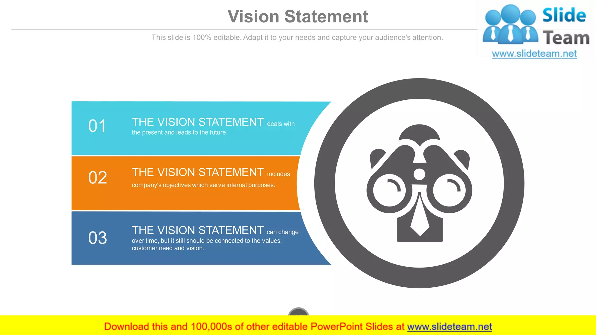 Vision Statement
This slide is 100% editable. Adapt it to your needs and capture your audience's attention.
01 THE VISION STATEMENT deals with
the present and leads to the future.
02 THE VISION STATEMENT includes
company's objectives which serve internal purposes.
03
THE VISION STATEMENT can change
over time, but it still should be connected to the values,
customer need and vision.
www.company.com17
 