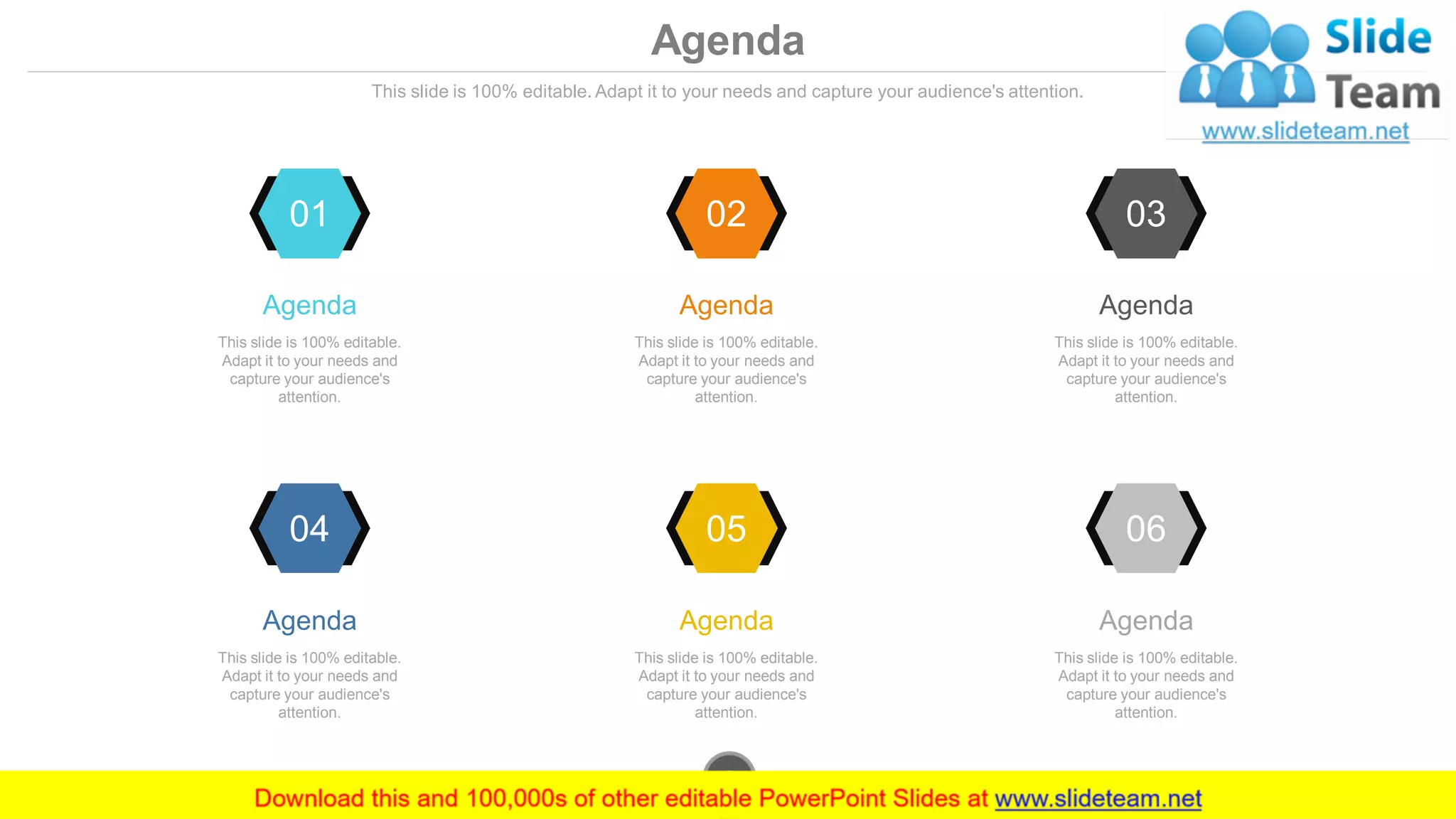 01
Agenda
This slide is 100% editable.
Adapt it to your needs and
capture your audience's
attention.
02
Agenda
This slide is 100% editable.
Adapt it to your needs and
capture your audience's
attention.
03
Agenda
This slide is 100% editable.
Adapt it to your needs and
capture your audience's
attention.
04
Agenda
This slide is 100% editable.
Adapt it to your needs and
capture your audience's
attention.
05
Agenda
This slide is 100% editable.
Adapt it to your needs and
capture your audience's
attention.
06
Agenda
This slide is 100% editable.
Adapt it to your needs and
capture your audience's
attention.
www.company.com2
Agenda
This slide is 100% editable. Adapt it to your needs and capture your audience's attention.
 