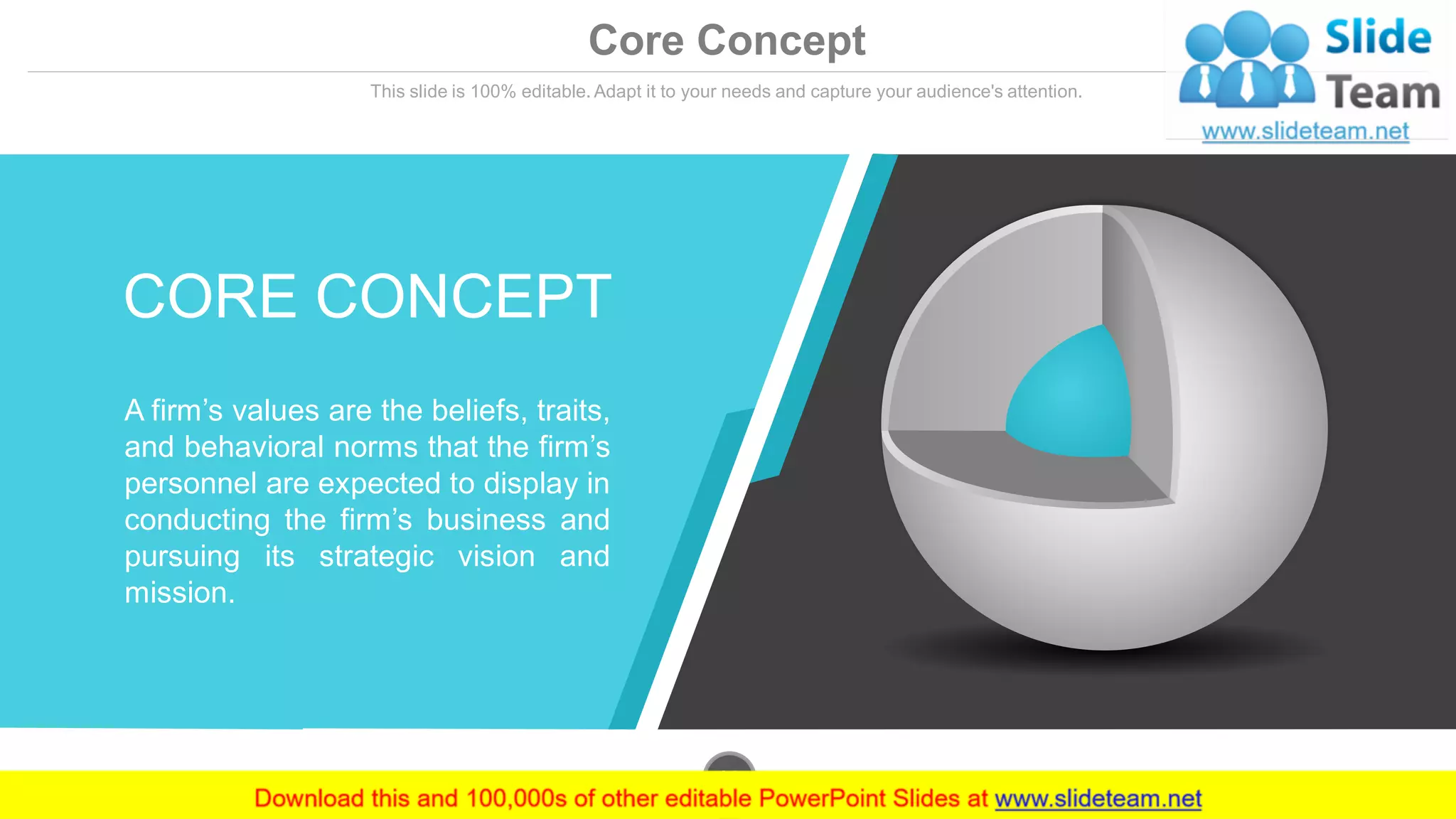 Core Concept
This slide is 100% editable. Adapt it to your needs and capture your audience's attention.
CORE CONCEPT
A firm’s values are the beliefs, traits,
and behavioral norms that the firm’s
personnel are expected to display in
conducting the firm’s business and
pursuing its strategic vision and
mission.
www.company.com23
 