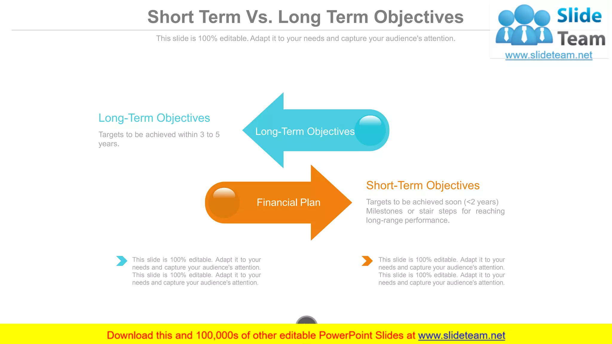 This slide is 100% editable. Adapt it to your needs and capture your audience's attention.
Targets to be achieved soon (<2 years)
Milestones or stair steps for reaching
long-range performance.
Short-Term Objectives
Targets to be achieved within 3 to 5
years.
Long-Term Objectives
This slide is 100% editable. Adapt it to your
needs and capture your audience's attention.
This slide is 100% editable. Adapt it to your
needs and capture your audience's attention.
This slide is 100% editable. Adapt it to your
needs and capture your audience's attention.
This slide is 100% editable. Adapt it to your
needs and capture your audience's attention.
Long-Term Objectives
Financial Plan
www.company.com24
Short Term Vs. Long Term Objectives
 