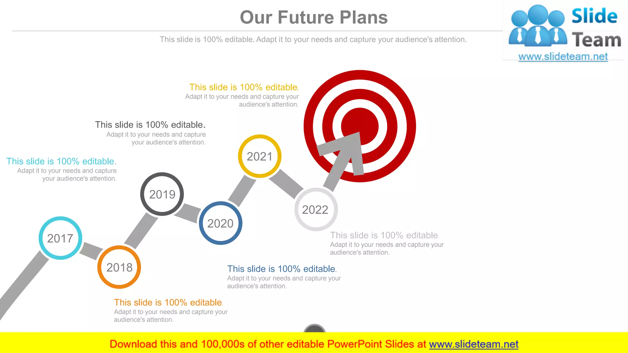 Our Future Plans
This slide is 100% editable. Adapt it to your needs and capture your audience's attention.
This slide is 100% editable.
Adapt it to your needs and capture your
audience's attention.
This slide is 100% editable.
Adapt it to your needs and capture your
audience's attention.
This slide is 100% editable.
Adapt it to your needs and capture your
audience's attention.
This slide is 100% editable.
Adapt it to your needs and capture
your audience's attention.
This slide is 100% editable.
Adapt it to your needs and capture
your audience's attention.
This slide is 100% editable.
Adapt it to your needs and capture your
audience's attention.
2017
2018
2019
2020
2021
2022
www.company.com30
 
