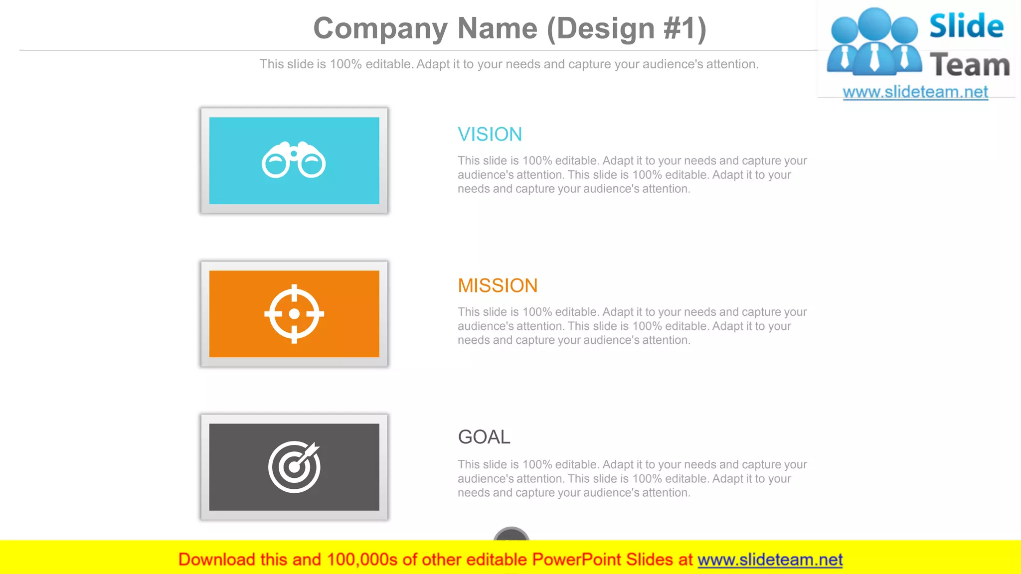 Company Name (Design #1)
This slide is 100% editable. Adapt it to your needs and capture your audience's attention.
GOAL
This slide is 100% editable. Adapt it to your needs and capture your
audience's attention. This slide is 100% editable. Adapt it to your
needs and capture your audience's attention.
MISSION
This slide is 100% editable. Adapt it to your needs and capture your
audience's attention. This slide is 100% editable. Adapt it to your
needs and capture your audience's attention.
VISION
This slide is 100% editable. Adapt it to your needs and capture your
audience's attention. This slide is 100% editable. Adapt it to your
needs and capture your audience's attention.
www.company.com31
 