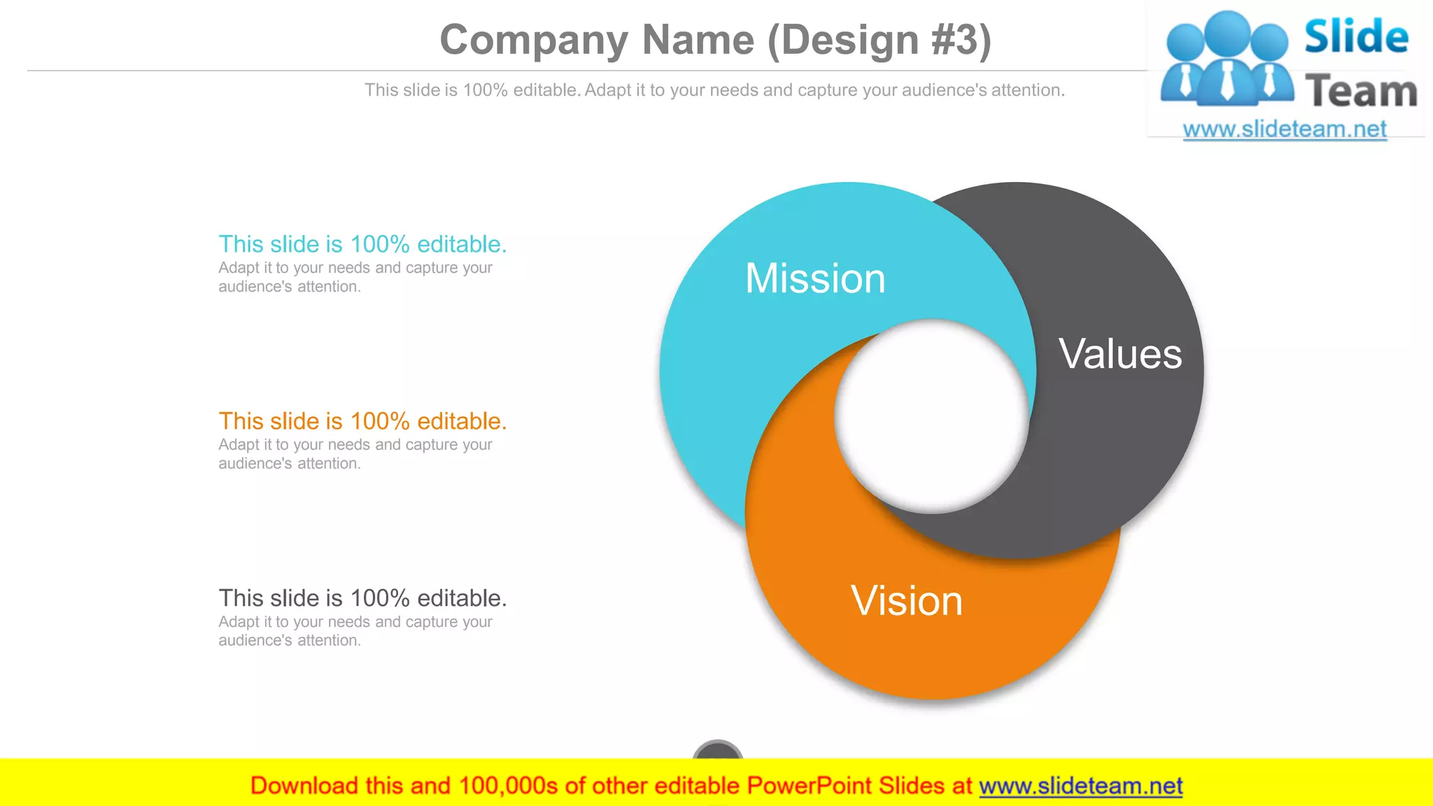 Company Name (Design #3)
This slide is 100% editable. Adapt it to your needs and capture your audience's attention.
This slide is 100% editable.
Adapt it to your needs and capture your
audience's attention.
This slide is 100% editable.
Adapt it to your needs and capture your
audience's attention.
This slide is 100% editable.
Adapt it to your needs and capture your
audience's attention.
Mission
Values
Vision
www.company.com33
 