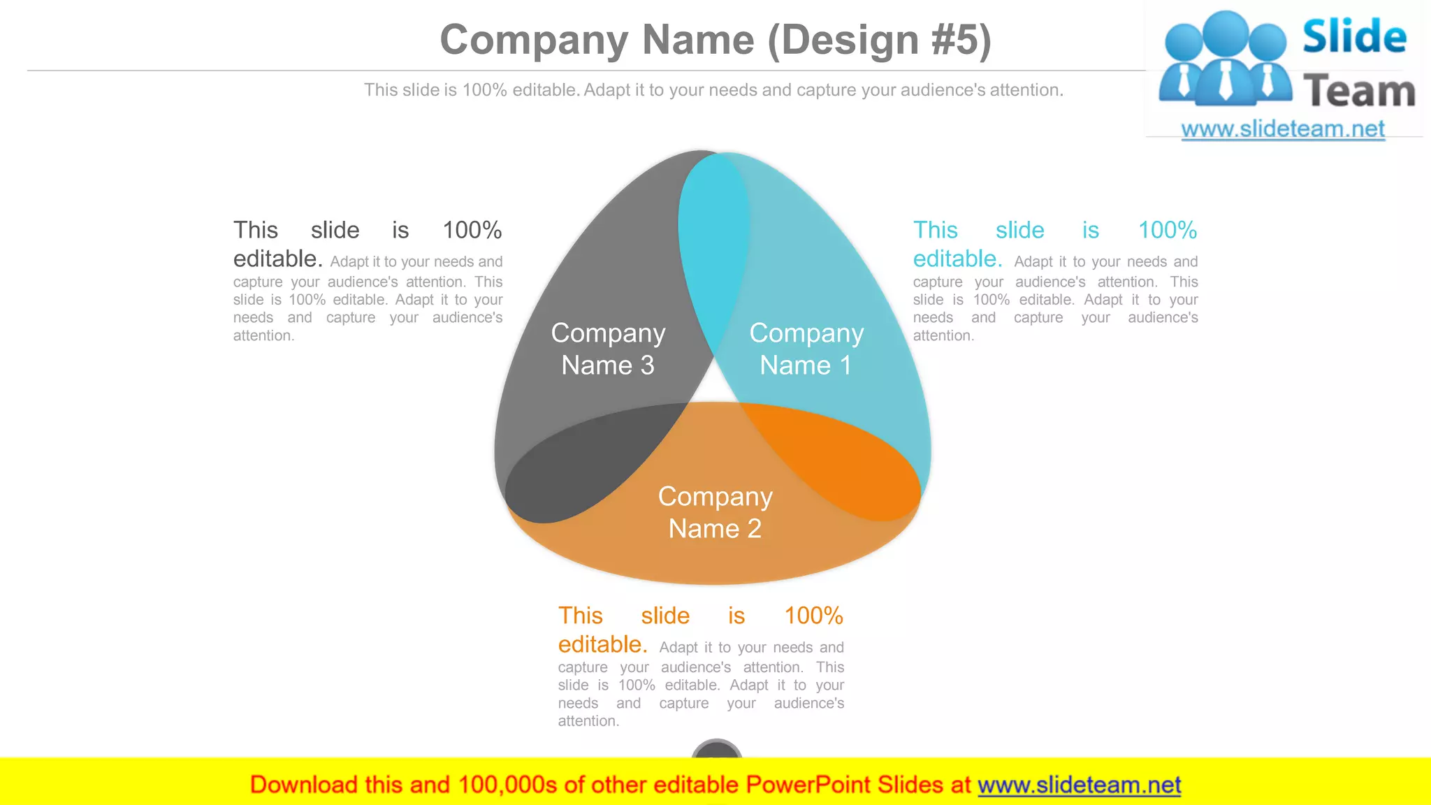 Company Name (Design #5)
This slide is 100% editable. Adapt it to your needs and capture your audience's attention.
This slide is 100%
editable. Adapt it to your needs and
capture your audience's attention. This
slide is 100% editable. Adapt it to your
needs and capture your audience's
attention.
This slide is 100%
editable. Adapt it to your needs and
capture your audience's attention. This
slide is 100% editable. Adapt it to your
needs and capture your audience's
attention.
This slide is 100%
editable. Adapt it to your needs and
capture your audience's attention. This
slide is 100% editable. Adapt it to your
needs and capture your audience's
attention. Company
Name 3
Company
Name 1
Company
Name 2
www.company.com35
 