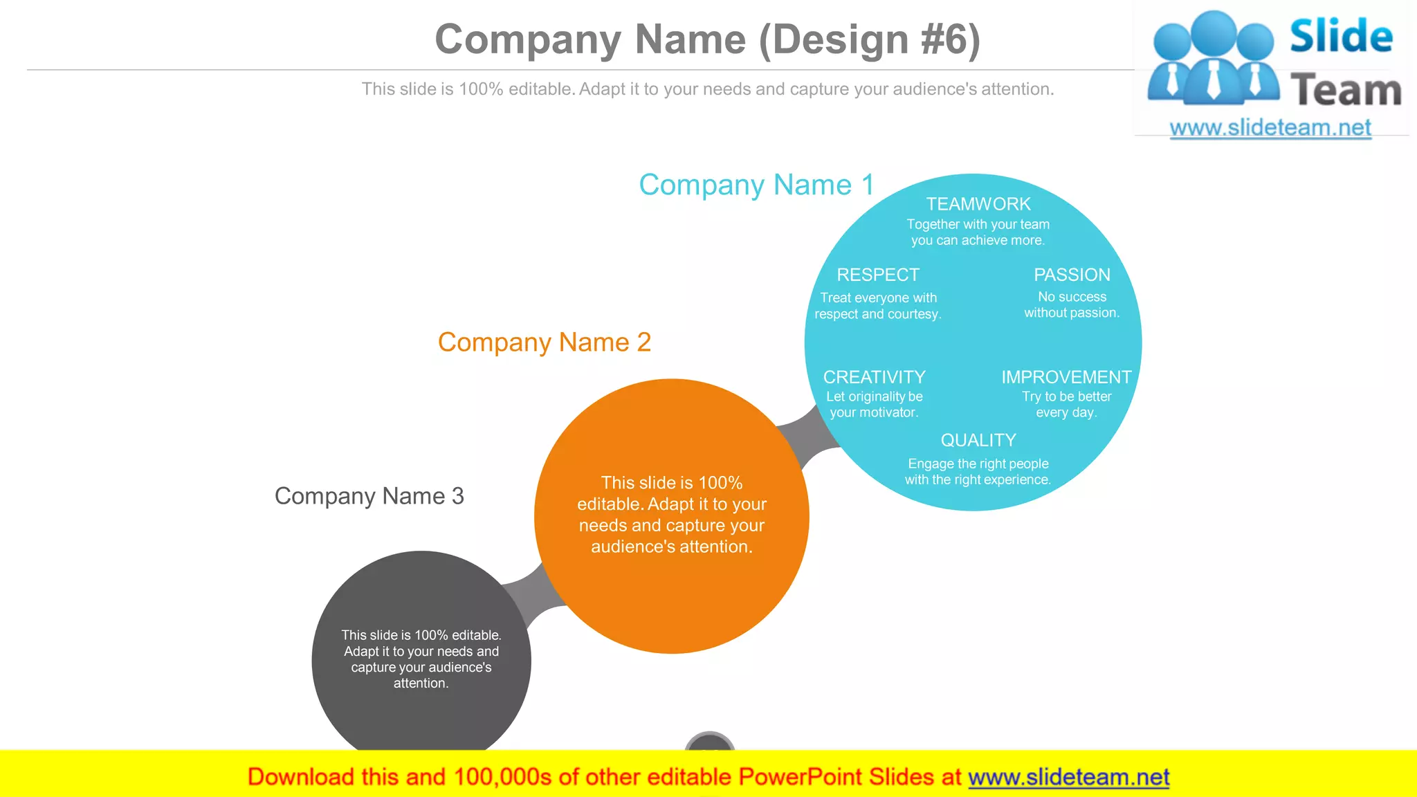 Company Name (Design #6)
This slide is 100% editable. Adapt it to your needs and capture your audience's attention.
Company Name 1
Company Name 2
Company Name 3
TEAMWORK
Together with your team
you can achieve more.
QUALITY
Engage the right people
with the right experience.
CREATIVITY
Let originality be
your motivator.
IMPROVEMENT
Try to be better
every day.
RESPECT
Treat everyone with
respect and courtesy.
PASSION
No success
without passion.
This slide is 100%
editable. Adapt it to your
needs and capture your
audience's attention.
This slide is 100% editable.
Adapt it to your needs and
capture your audience's
attention.
www.company.com36
 