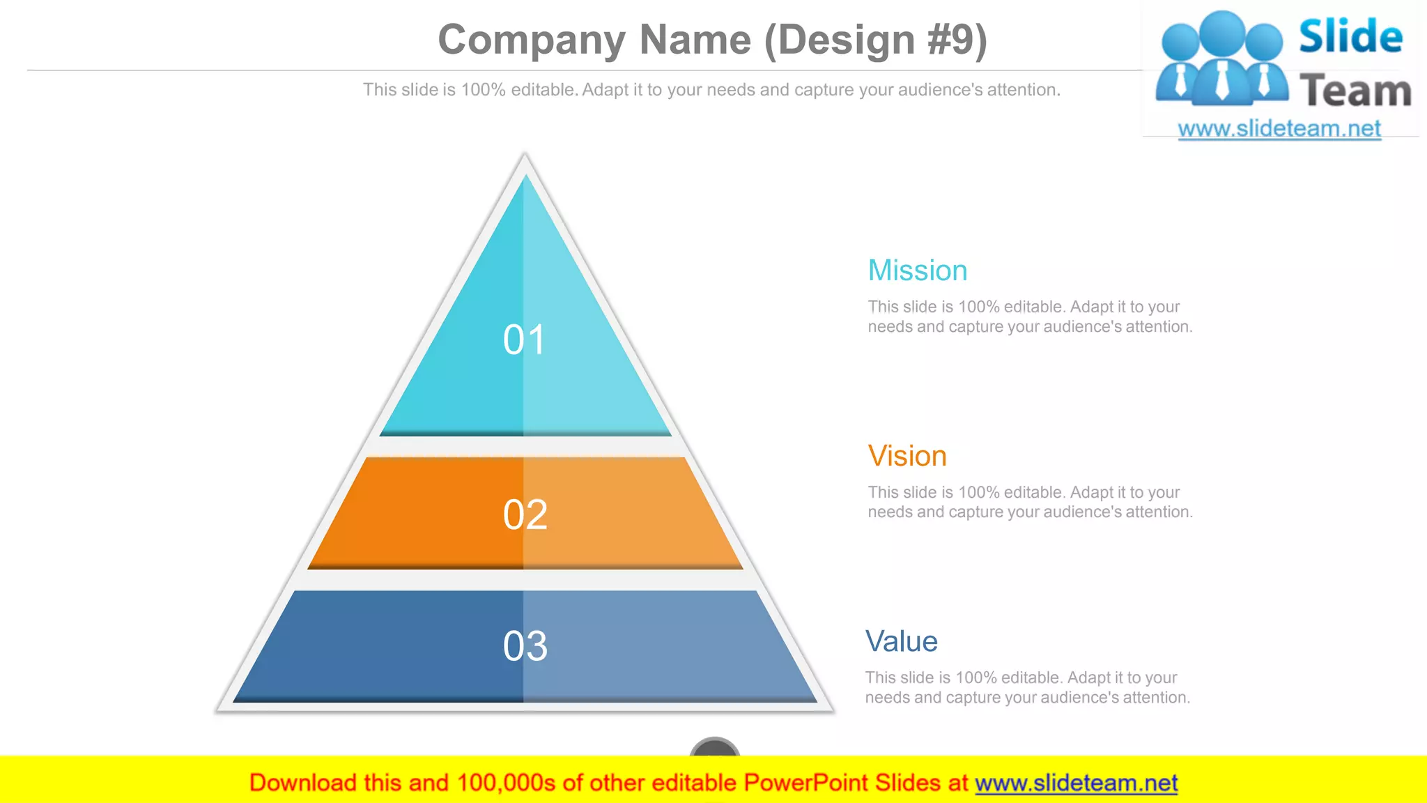 Company Name (Design #9)
This slide is 100% editable. Adapt it to your needs and capture your audience's attention.
01
02
03 Value
This slide is 100% editable. Adapt it to your
needs and capture your audience's attention.
Mission
This slide is 100% editable. Adapt it to your
needs and capture your audience's attention.
Vision
This slide is 100% editable. Adapt it to your
needs and capture your audience's attention.
www.company.com39
 