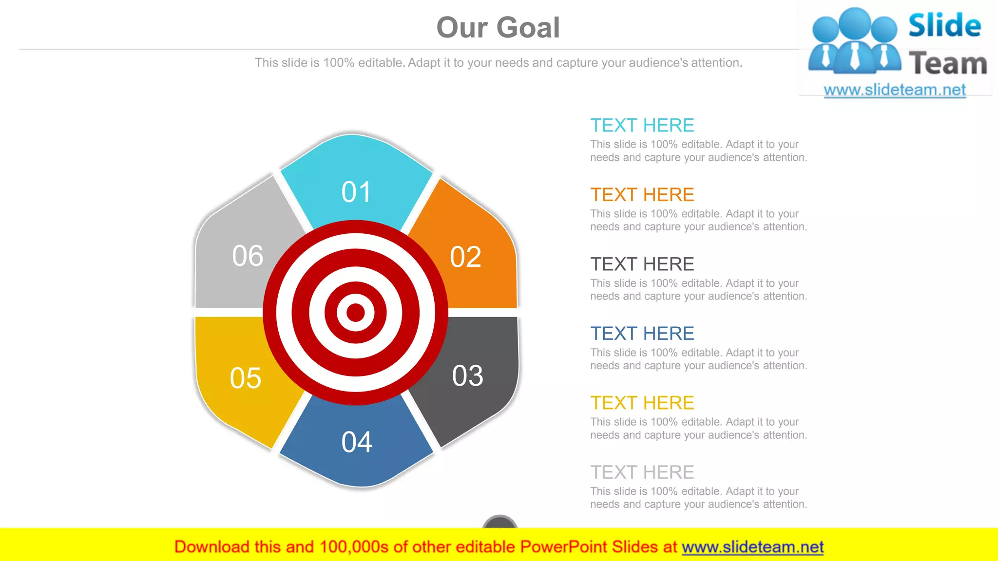 Our Goal
This slide is 100% editable. Adapt it to your needs and capture your audience's attention.
01
02
03
04
05
06
This slide is 100% editable. Adapt it to your
needs and capture your audience's attention.
TEXT HERE
This slide is 100% editable. Adapt it to your
needs and capture your audience's attention.
TEXT HERE
This slide is 100% editable. Adapt it to your
needs and capture your audience's attention.
TEXT HERE
This slide is 100% editable. Adapt it to your
needs and capture your audience's attention.
TEXT HERE
This slide is 100% editable. Adapt it to your
needs and capture your audience's attention.
TEXT HERE
This slide is 100% editable. Adapt it to your
needs and capture your audience's attention.
TEXT HERE
www.company.com42
 