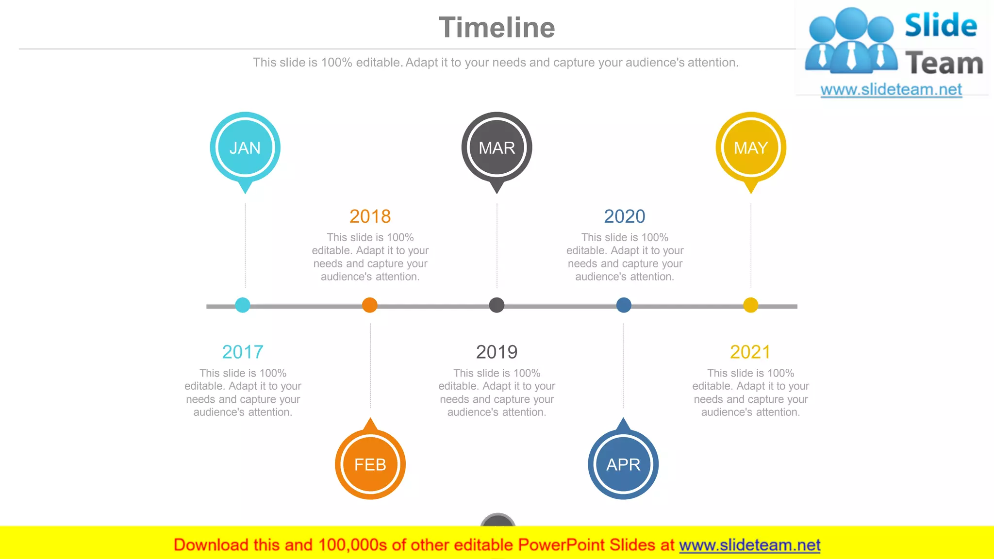 Timeline
This slide is 100% editable. Adapt it to your needs and capture your audience's attention.
JAN
FEB
MAR
APR
MAY
2017
This slide is 100%
editable. Adapt it to your
needs and capture your
audience's attention.
2018
This slide is 100%
editable. Adapt it to your
needs and capture your
audience's attention.
2020
This slide is 100%
editable. Adapt it to your
needs and capture your
audience's attention.
2019
This slide is 100%
editable. Adapt it to your
needs and capture your
audience's attention.
2021
This slide is 100%
editable. Adapt it to your
needs and capture your
audience's attention.
www.company.com44
 