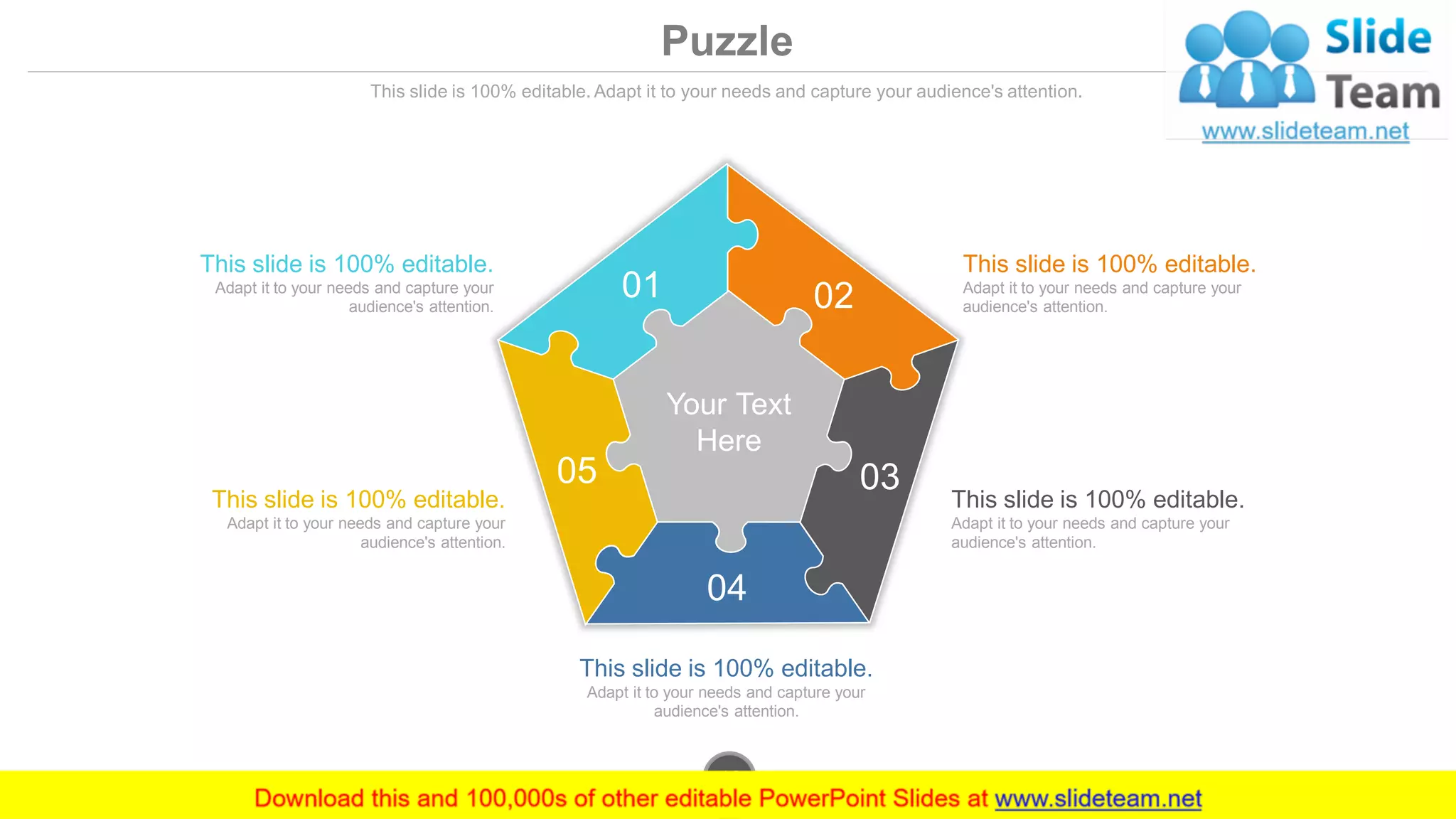 Puzzle
This slide is 100% editable. Adapt it to your needs and capture your audience's attention.
This slide is 100% editable.
Adapt it to your needs and capture your
audience's attention.
This slide is 100% editable.
Adapt it to your needs and capture your
audience's attention.
This slide is 100% editable.
Adapt it to your needs and capture your
audience's attention.
This slide is 100% editable.
Adapt it to your needs and capture your
audience's attention.
This slide is 100% editable.
Adapt it to your needs and capture your
audience's attention.
Your Text
Here
01 02
03
04
05
www.company.com46
 