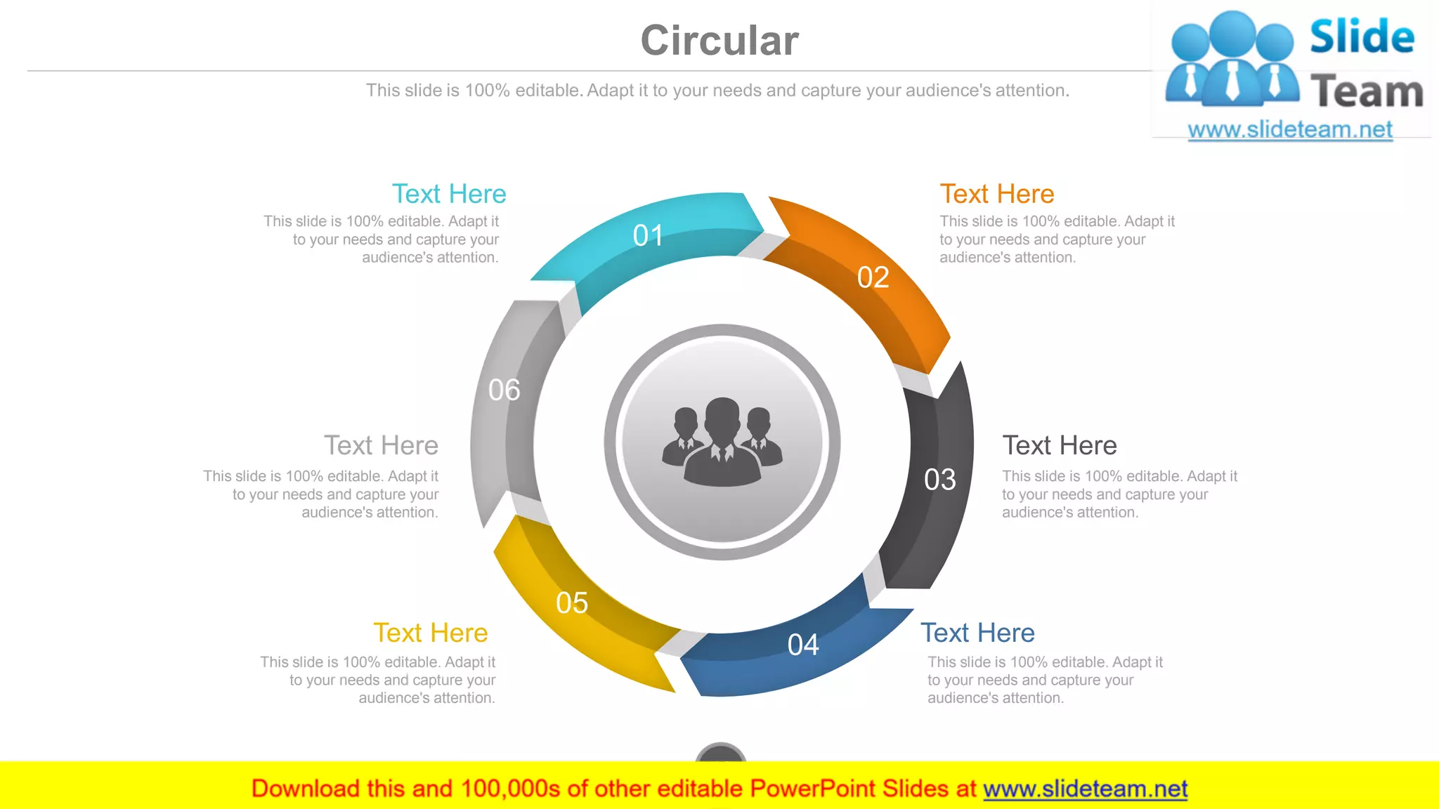 Circular
This slide is 100% editable. Adapt it to your needs and capture your audience's attention.
01
02
03
05
04
06
Text Here
This slide is 100% editable. Adapt it
to your needs and capture your
audience's attention.
Text Here
This slide is 100% editable. Adapt it
to your needs and capture your
audience's attention.
Text Here
This slide is 100% editable. Adapt it
to your needs and capture your
audience's attention.
Text Here
This slide is 100% editable. Adapt it
to your needs and capture your
audience's attention.
Text Here
This slide is 100% editable. Adapt it
to your needs and capture your
audience's attention.
Text Here
This slide is 100% editable. Adapt it
to your needs and capture your
audience's attention.
www.company.com48
 