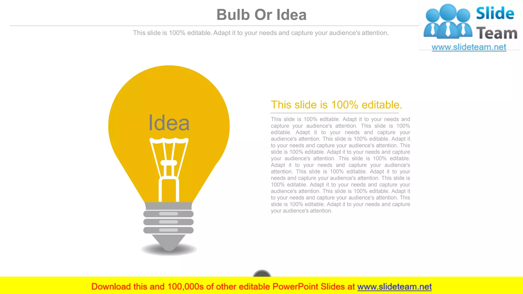 Bulb Or Idea
This slide is 100% editable. Adapt it to your needs and capture your audience's attention.
Idea This slide is 100% editable. Adapt it to your needs and
capture your audience's attention. This slide is 100%
editable. Adapt it to your needs and capture your
audience's attention. This slide is 100% editable. Adapt it
to your needs and capture your audience's attention. This
slide is 100% editable. Adapt it to your needs and capture
your audience's attention. This slide is 100% editable.
Adapt it to your needs and capture your audience's
attention. This slide is 100% editable. Adapt it to your
needs and capture your audience's attention. This slide is
100% editable. Adapt it to your needs and capture your
audience's attention. This slide is 100% editable. Adapt it
to your needs and capture your audience's attention. This
slide is 100% editable. Adapt it to your needs and capture
your audience's attention.
This slide is 100% editable.
www.company.com51
 