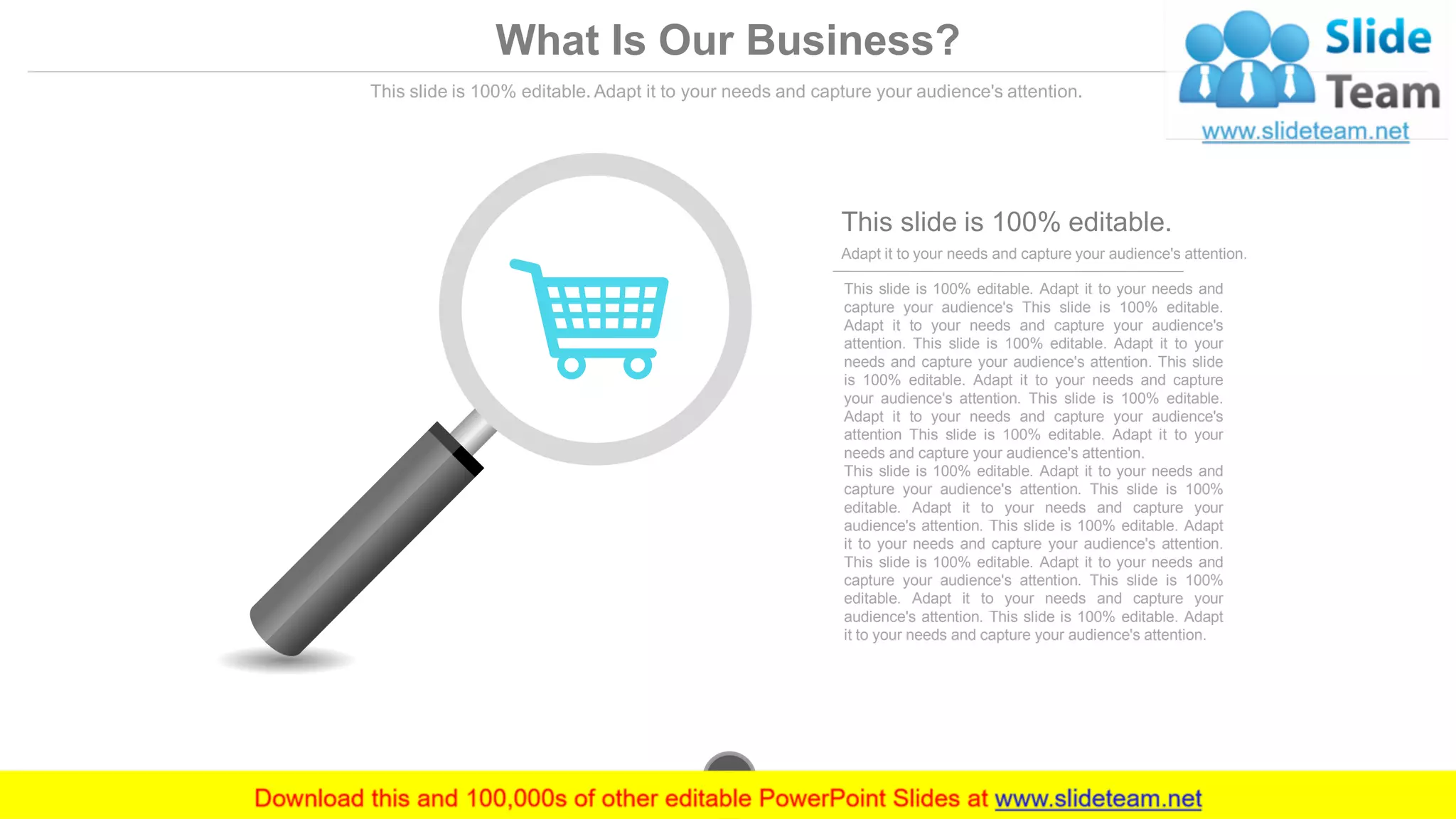 What Is Our Business?
This slide is 100% editable. Adapt it to your needs and capture your audience's attention.
This slide is 100% editable. Adapt it to your needs and
capture your audience's This slide is 100% editable.
Adapt it to your needs and capture your audience's
attention. This slide is 100% editable. Adapt it to your
needs and capture your audience's attention. This slide
is 100% editable. Adapt it to your needs and capture
your audience's attention. This slide is 100% editable.
Adapt it to your needs and capture your audience's
attention This slide is 100% editable. Adapt it to your
needs and capture your audience's attention.
This slide is 100% editable. Adapt it to your needs and
capture your audience's attention. This slide is 100%
editable. Adapt it to your needs and capture your
audience's attention. This slide is 100% editable. Adapt
it to your needs and capture your audience's attention.
This slide is 100% editable. Adapt it to your needs and
capture your audience's attention. This slide is 100%
editable. Adapt it to your needs and capture your
audience's attention. This slide is 100% editable. Adapt
it to your needs and capture your audience's attention.
Adapt it to your needs and capture your audience's attention.
This slide is 100% editable.
www.company.com7
 