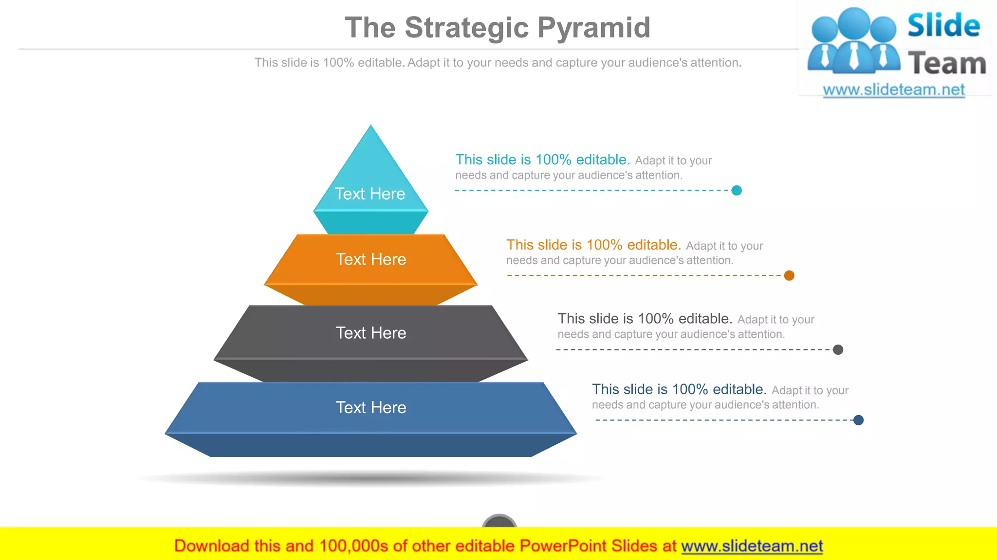 The Strategic Pyramid
This slide is 100% editable. Adapt it to your needs and capture your audience's attention.
This slide is 100% editable. Adapt it to your
needs and capture your audience's attention.
This slide is 100% editable. Adapt it to your
needs and capture your audience's attention.
This slide is 100% editable. Adapt it to your
needs and capture your audience's attention.
This slide is 100% editable. Adapt it to your
needs and capture your audience's attention.
Text Here
Text Here
Text Here
Text Here
www.company.com9
 