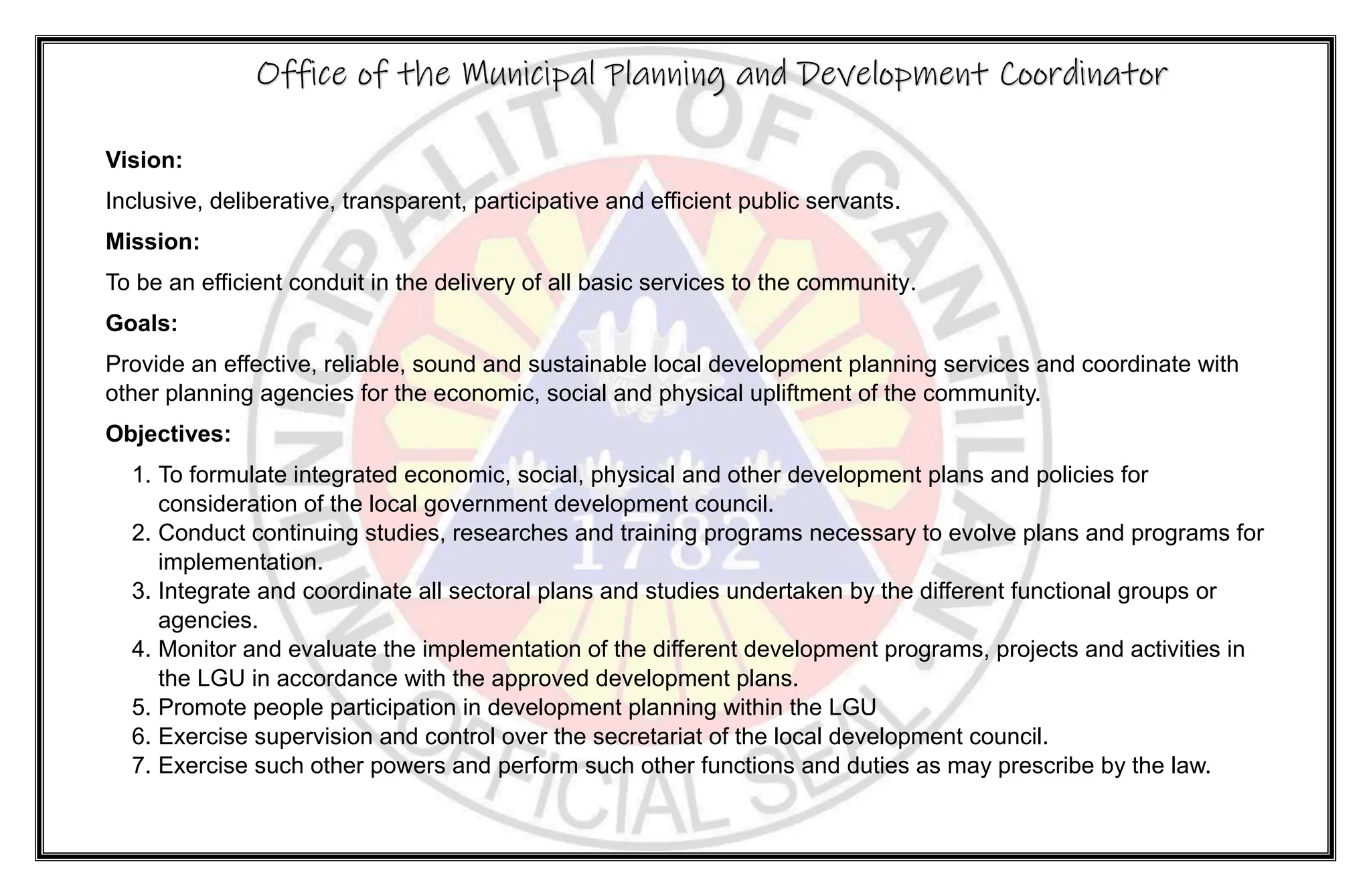 Vision:
Inclusive, deliberative, transparent, participative and efficient public servants.
Mission:
To be an efficient conduit in the delivery of all basic services to the community.
Goals:
Provide an effective, reliable, sound and sustainable local development planning services and coordinate with
other planning agencies for the economic, social and physical upliftment of the community.
Objectives:
1. To formulate integrated economic, social, physical and other development plans and policies for
consideration of the local government development council.
2. Conduct continuing studies, researches and training programs necessary to evolve plans and programs for
implementation.
3. Integrate and coordinate all sectoral plans and studies undertaken by the different functional groups or
agencies.
4. Monitor and evaluate the implementation of the different development programs, projects and activities in
the LGU in accordance with the approved development plans.
5. Promote people participation in development planning within the LGU
6. Exercise supervision and control over the secretariat of the local development council.
7. Exercise such other powers and perform such other functions and duties as may prescribe by the law.
Office of the Municipal Planning and Development Coordinator
 