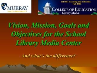 LIB 601 Learning and Libraries  Fall 2009 Vision, Mission, Goals and Objectives for the School Library Media Center And what’s the difference? 
