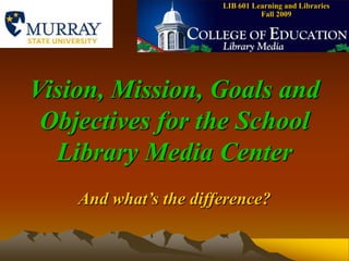LIB 601 Learning and Libraries    Fall 2009 Vision, Mission, Goals and Objectives for the School Library Media Center And what’s the difference? 