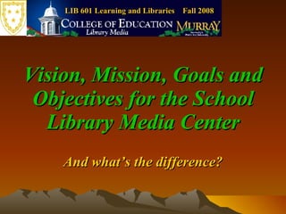 LIB 601 Learning and Libraries  Fall 2008 Vision, Mission, Goals and Objectives for the School Library Media Center And what’s the difference? 