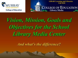 LIB 601 Learning and Libraries  Fall 2010 Vision, Mission, Goals and Objectives for the School Library Media Center And what’s the difference? 