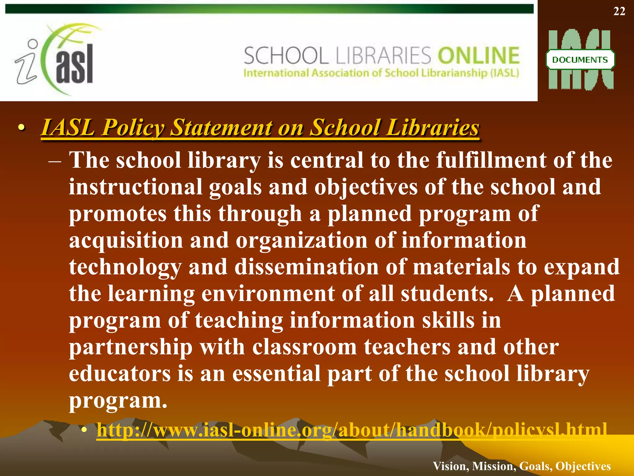 The school library provides information and ideas that are fundamental to functioning successfully in today's information and knowledge-based society. The school library equips students with life-long learning skills and develops the imagination, enabling them to live as responsible citizens. http://www.ifla.org/VII/s11/pubs/manifest.htm