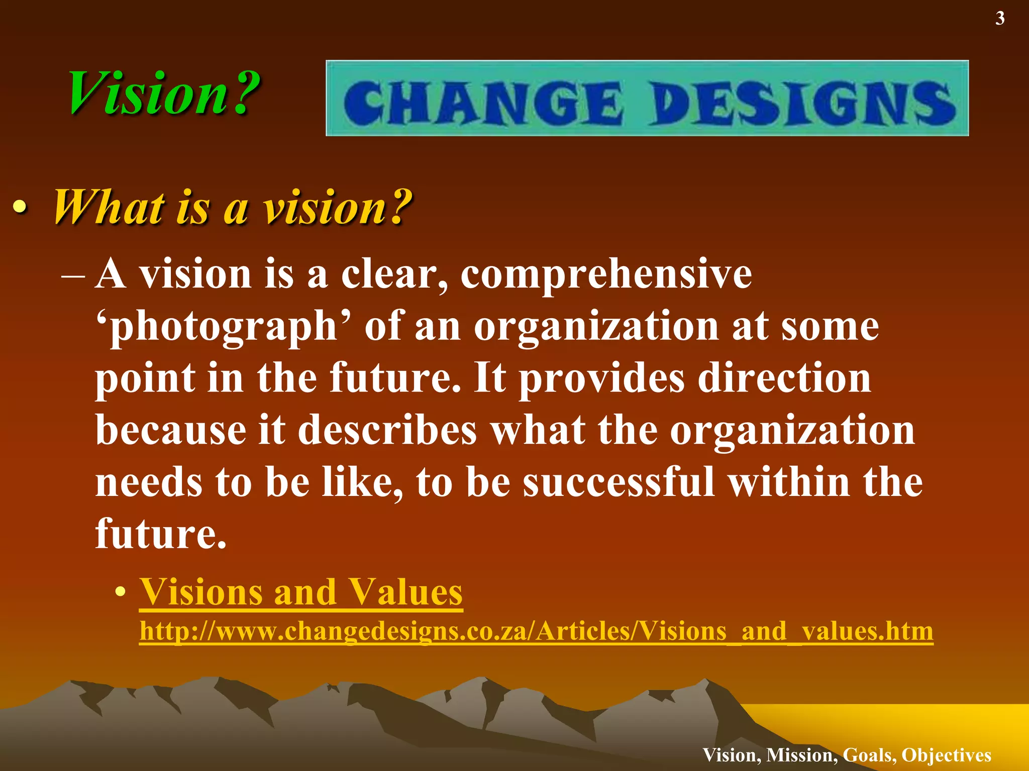 Vision?What is a vision?A vision is a clear, comprehensive ‘photograph’ of an organization at some point in the future. It provides direction because it describes what the organization needs to be like, to be successful within the future.  Visions and Values http://www.changedesigns.co.za/Articles/Visions_and_values.htm