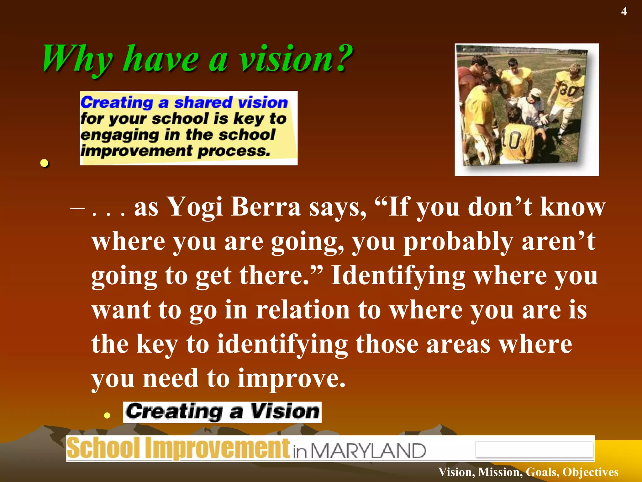 Why have a vision?. . . as Yogi Berra says, “If you don’t know where you are going, you probably aren’t going to get there.” Identifying where you want to go in relation to where you are is the key to identifying those areas where you need to improve.