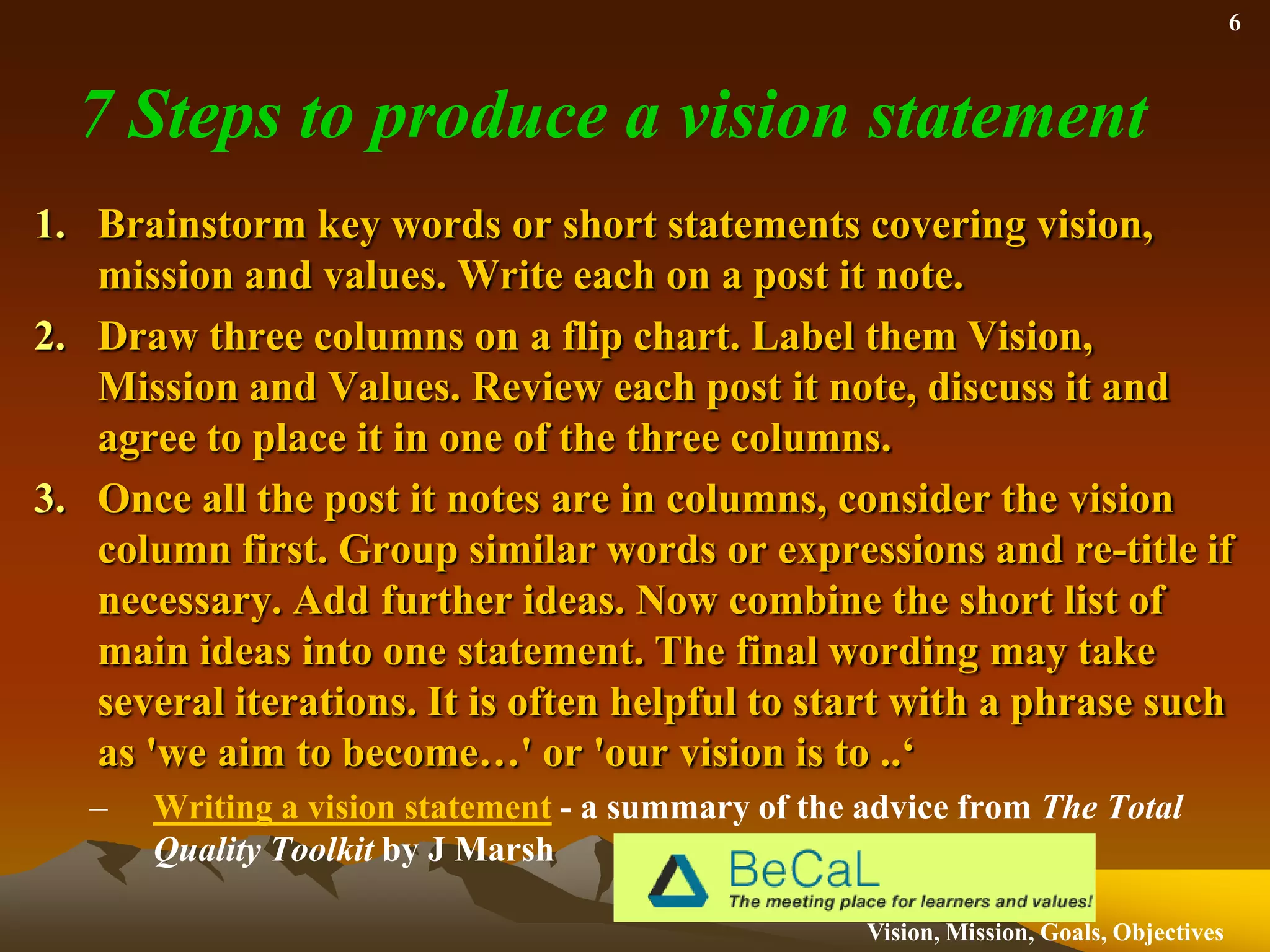7 Steps to produce a vision statementRepeat the procedure with Post it notes in the mission column. Arrive at an agreed statement or list of bullet points.Consider the values. Remove duplication. Group post it notes into themes, and summarise these themes as single words, or short phrases. These values can be included a wider school values consultation.Review vision and mission together and decide on format of presentation. This might be one statement, or three paragraphs, bullet points etc.Present to other stakeholders for comment, improvement and eventual consensus.Writing a vision statement