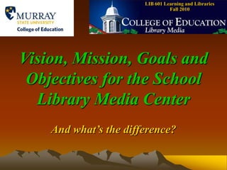 LIB 601 Learning and Libraries    Fall 2010 Vision, Mission, Goals and Objectives for the School Library Media Center And what’s the difference? 