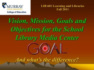 LIB 601 Learning and Libraries    Fall 2011 Vision, Mission, Goals and Objectives for the School Library Media Center And what’s the difference? 