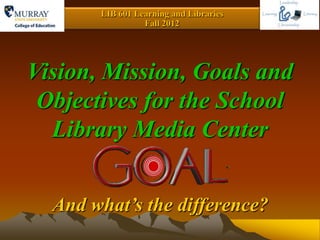 LIB 601 Learning and Libraries
                 Fall 2012




Vision, Mission, Goals and
 Objectives for the School
  Library Media Center


  And what’s the difference?
 